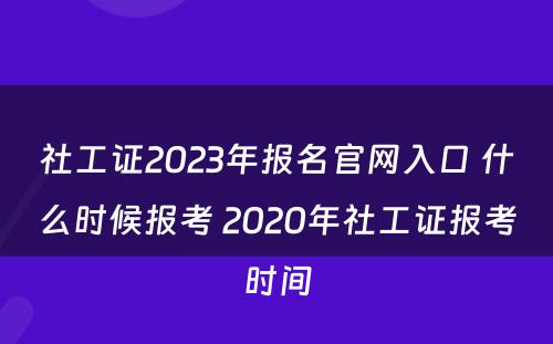 社工证2023年报名官网入口 什么时候报考 2020年社工证报考时间