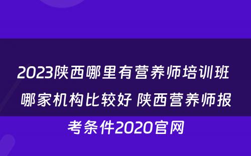 2023陕西哪里有营养师培训班 哪家机构比较好 陕西营养师报考条件2020官网