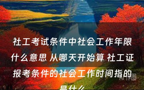 社工考试条件中社会工作年限什么意思 从哪天开始算 社工证报考条件的社会工作时间指的是什么