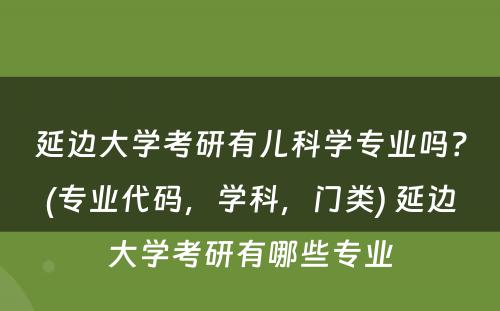 延边大学考研有儿科学专业吗？(专业代码，学科，门类) 延边大学考研有哪些专业