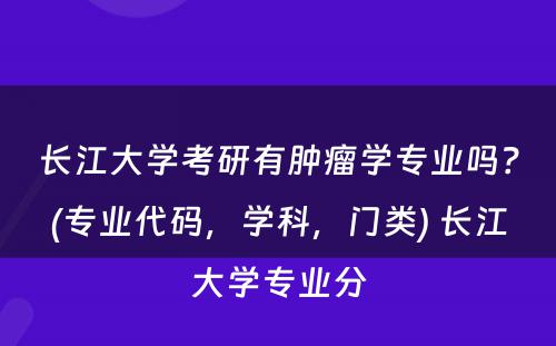 长江大学考研有肿瘤学专业吗？(专业代码，学科，门类) 长江大学专业分