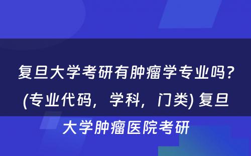 复旦大学考研有肿瘤学专业吗？(专业代码，学科，门类) 复旦大学肿瘤医院考研