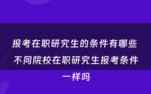 报考在职研究生的条件有哪些 不同院校在职研究生报考条件一样吗