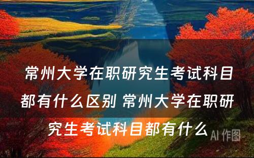 常州大学在职研究生考试科目都有什么区别 常州大学在职研究生考试科目都有什么