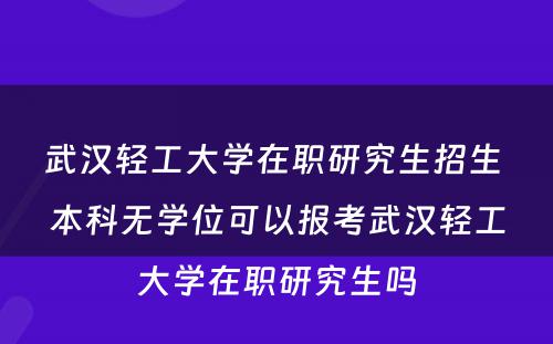 武汉轻工大学在职研究生招生 本科无学位可以报考武汉轻工大学在职研究生吗