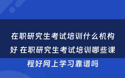 在职研究生考试培训什么机构好 在职研究生考试培训哪些课程好网上学习靠谱吗