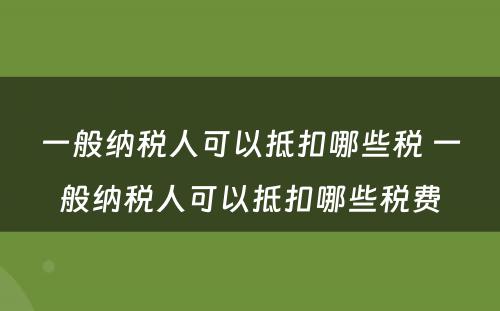 一般纳税人可以抵扣哪些税 一般纳税人可以抵扣哪些税费