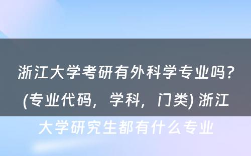 浙江大学考研有外科学专业吗？(专业代码，学科，门类) 浙江大学研究生都有什么专业