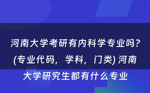 河南大学考研有内科学专业吗？(专业代码，学科，门类) 河南大学研究生都有什么专业