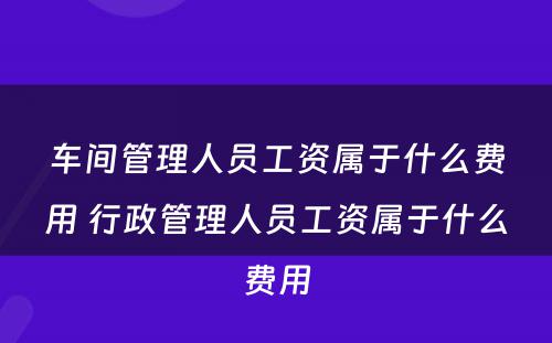 车间管理人员工资属于什么费用 行政管理人员工资属于什么费用