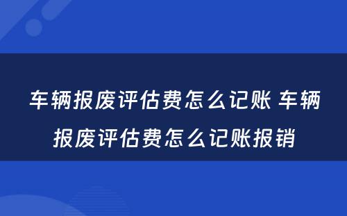 车辆报废评估费怎么记账 车辆报废评估费怎么记账报销