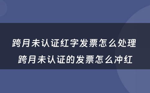 跨月未认证红字发票怎么处理 跨月未认证的发票怎么冲红