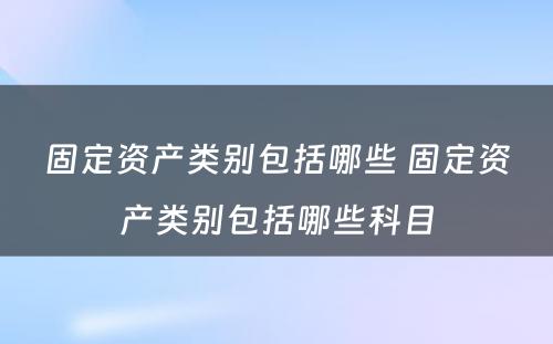 固定资产类别包括哪些 固定资产类别包括哪些科目