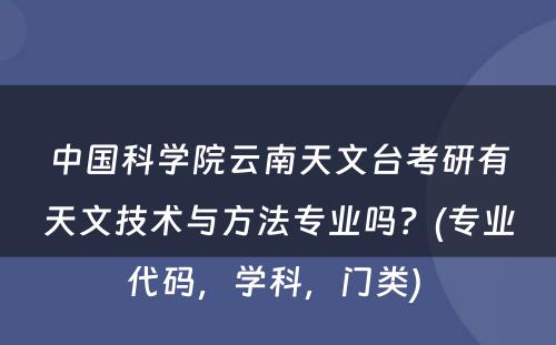 中国科学院云南天文台考研有天文技术与方法专业吗？(专业代码，学科，门类) 