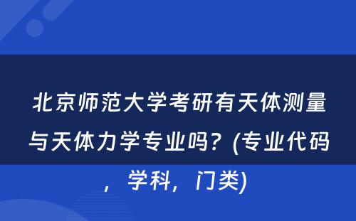 北京师范大学考研有天体测量与天体力学专业吗？(专业代码，学科，门类) 