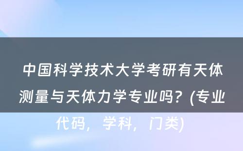 中国科学技术大学考研有天体测量与天体力学专业吗？(专业代码，学科，门类) 