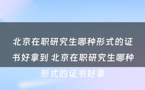 北京在职研究生哪种形式的证书好拿到 北京在职研究生哪种形式的证书好拿