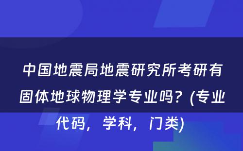 中国地震局地震研究所考研有固体地球物理学专业吗？(专业代码，学科，门类) 