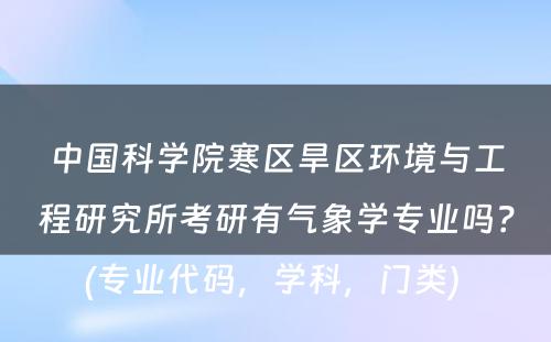 中国科学院寒区旱区环境与工程研究所考研有气象学专业吗？(专业代码，学科，门类) 