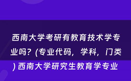 西南大学考研有教育技术学专业吗？(专业代码，学科，门类) 西南大学研究生教育学专业