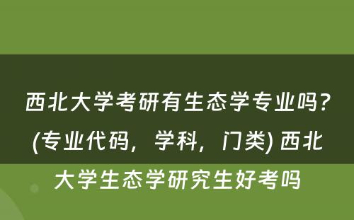 西北大学考研有生态学专业吗？(专业代码，学科，门类) 西北大学生态学研究生好考吗