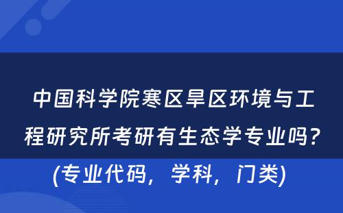 中国科学院寒区旱区环境与工程研究所考研有生态学专业吗？(专业代码，学科，门类) 