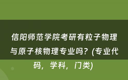 信阳师范学院考研有粒子物理与原子核物理专业吗？(专业代码，学科，门类) 