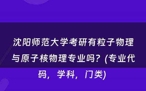 沈阳师范大学考研有粒子物理与原子核物理专业吗？(专业代码，学科，门类) 