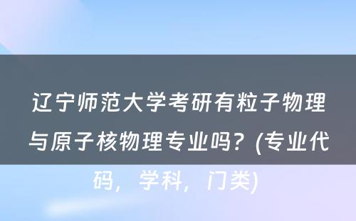 辽宁师范大学考研有粒子物理与原子核物理专业吗？(专业代码，学科，门类) 