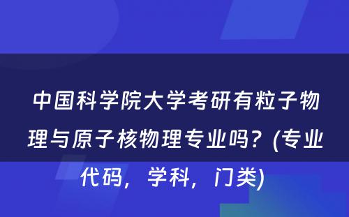 中国科学院大学考研有粒子物理与原子核物理专业吗？(专业代码，学科，门类) 