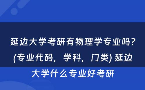 延边大学考研有物理学专业吗？(专业代码，学科，门类) 延边大学什么专业好考研