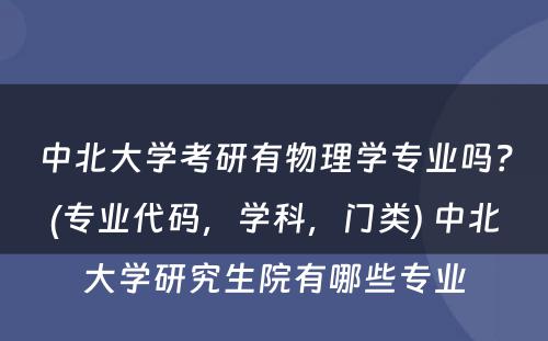 中北大学考研有物理学专业吗？(专业代码，学科，门类) 中北大学研究生院有哪些专业