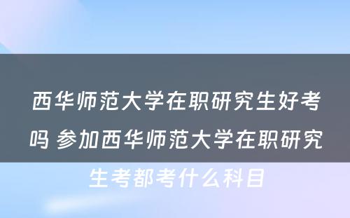 西华师范大学在职研究生好考吗 参加西华师范大学在职研究生考都考什么科目