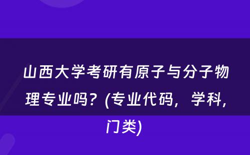 山西大学考研有原子与分子物理专业吗？(专业代码，学科，门类) 