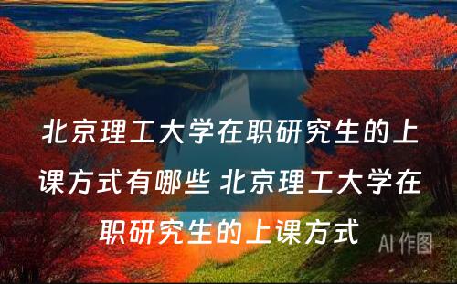 北京理工大学在职研究生的上课方式有哪些 北京理工大学在职研究生的上课方式