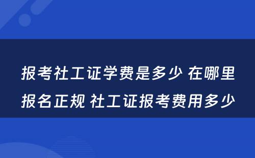 报考社工证学费是多少 在哪里报名正规 社工证报考费用多少