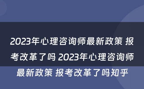 2023年心理咨询师最新政策 报考改革了吗 2023年心理咨询师最新政策 报考改革了吗知乎