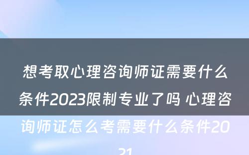 想考取心理咨询师证需要什么条件2023限制专业了吗 心理咨询师证怎么考需要什么条件2021