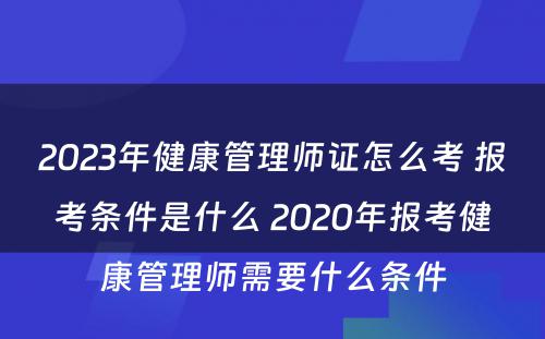 2023年健康管理师证怎么考 报考条件是什么 2020年报考健康管理师需要什么条件