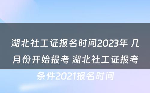 湖北社工证报名时间2023年 几月份开始报考 湖北社工证报考条件2021报名时间