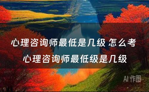 心理咨询师最低是几级 怎么考 心理咨询师最低级是几级