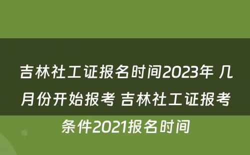 吉林社工证报名时间2023年 几月份开始报考 吉林社工证报考条件2021报名时间