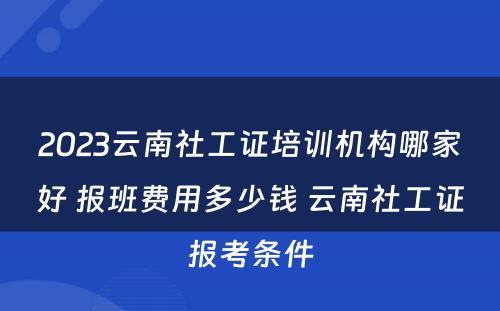 2023云南社工证培训机构哪家好 报班费用多少钱 云南社工证报考条件