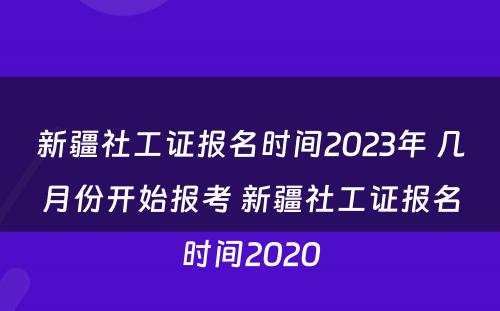 新疆社工证报名时间2023年 几月份开始报考 新疆社工证报名时间2020
