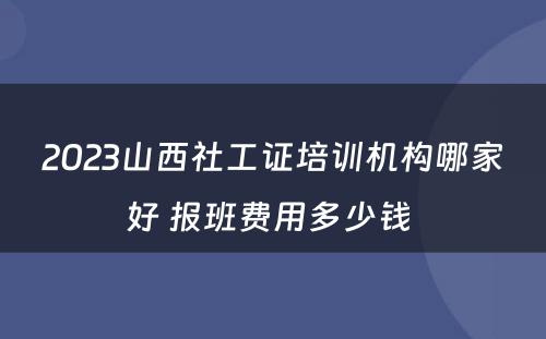 2023山西社工证培训机构哪家好 报班费用多少钱 