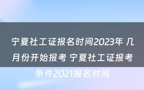 宁夏社工证报名时间2023年 几月份开始报考 宁夏社工证报考条件2021报名时间