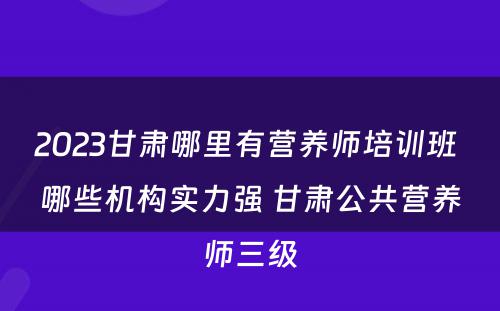 2023甘肃哪里有营养师培训班 哪些机构实力强 甘肃公共营养师三级