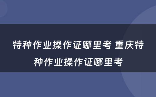 特种作业操作证哪里考 重庆特种作业操作证哪里考