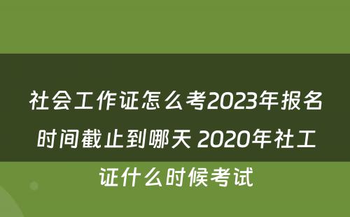 社会工作证怎么考2023年报名时间截止到哪天 2020年社工证什么时候考试