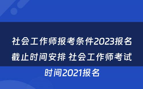 社会工作师报考条件2023报名截止时间安排 社会工作师考试时间2021报名